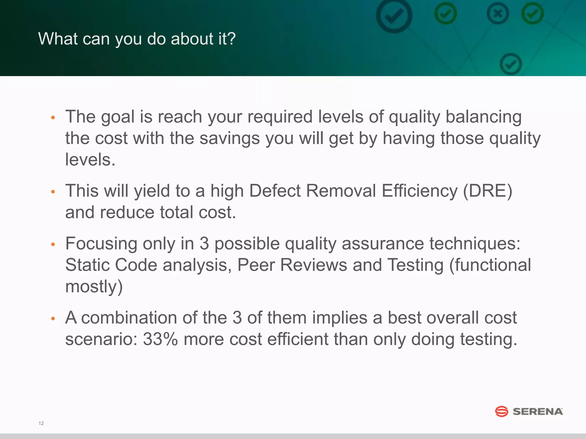 12
What can you do about it?
• The goal is reach your required levels of quality balancing
the cost with the savings you will get by having those quality
levels.
• This will yield to a high Defect Removal Efficiency (DRE)
and reduce total cost.
• Focusing only in 3 possible quality assurance techniques:
Static Code analysis, Peer Reviews and Testing (functional
mostly)
• A combination of the 3 of them implies a best overall cost
scenario: 33% more cost efficient than only doing testing.
 