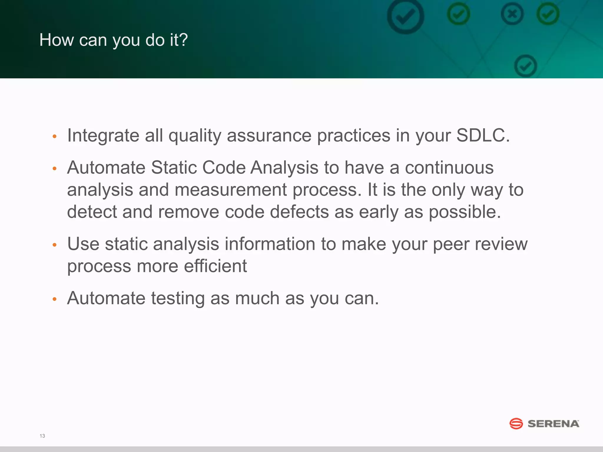 13
How can you do it?
• Integrate all quality assurance practices in your SDLC.
• Automate Static Code Analysis to have a continuous
analysis and measurement process. It is the only way to
detect and remove code defects as early as possible.
• Use static analysis information to make your peer review
process more efficient
• Automate testing as much as you can.
 