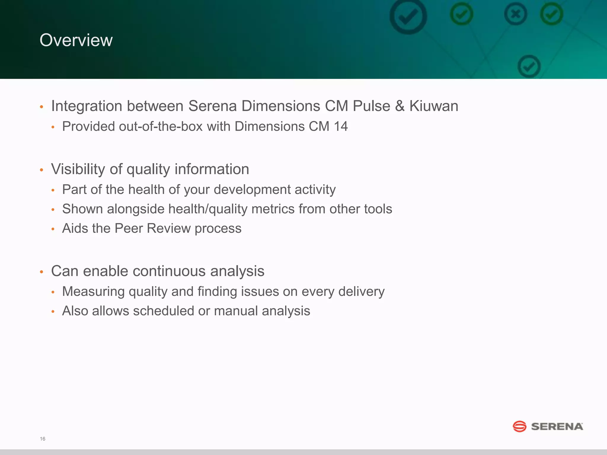 16
Overview
• Integration between Serena Dimensions CM Pulse & Kiuwan
• Provided out-of-the-box with Dimensions CM 14
• Visibility of quality information
• Part of the health of your development activity
• Shown alongside health/quality metrics from other tools
• Aids the Peer Review process
• Can enable continuous analysis
• Measuring quality and finding issues on every delivery
• Also allows scheduled or manual analysis
 