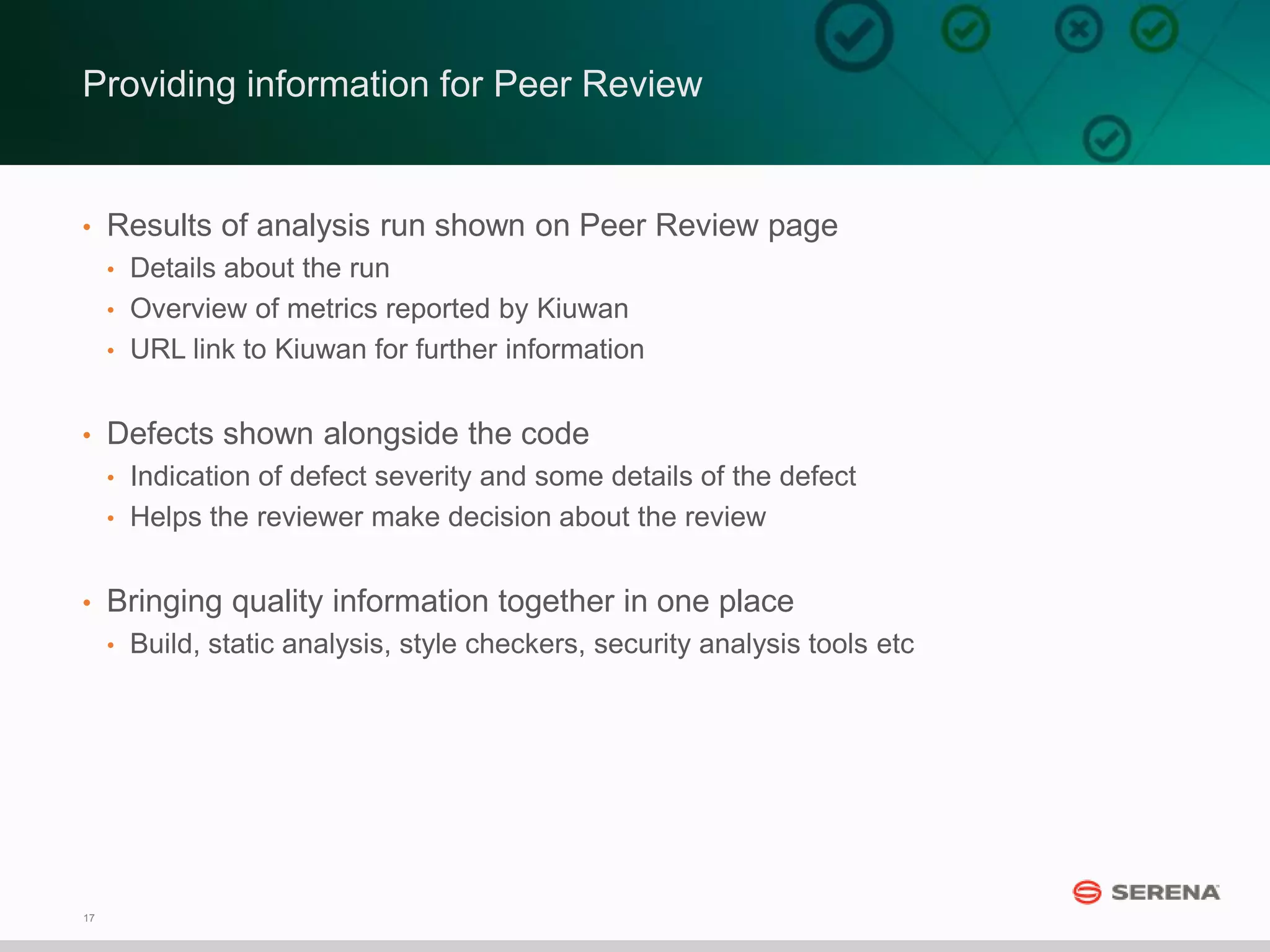 17
Providing information for Peer Review
• Results of analysis run shown on Peer Review page
• Details about the run
• Overview of metrics reported by Kiuwan
• URL link to Kiuwan for further information
• Defects shown alongside the code
• Indication of defect severity and some details of the defect
• Helps the reviewer make decision about the review
• Bringing quality information together in one place
• Build, static analysis, style checkers, security analysis tools etc
 