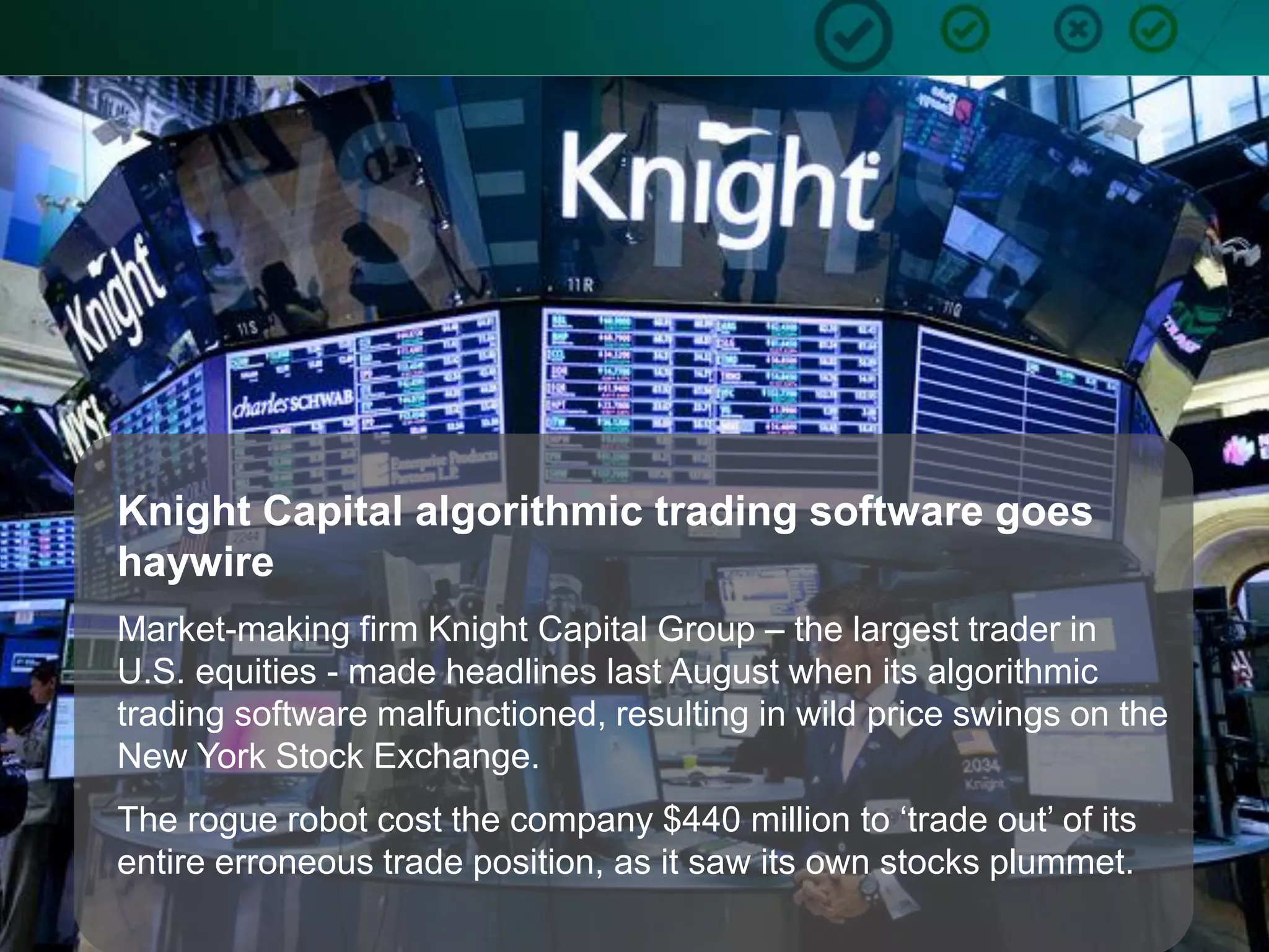7
Knight Capital algorithmic trading software goes
haywire
Market-making firm Knight Capital Group – the largest trader in
U.S. equities - made headlines last August when its algorithmic
trading software malfunctioned, resulting in wild price swings on the
New York Stock Exchange.
The rogue robot cost the company $440 million to ‘trade out’ of its
entire erroneous trade position, as it saw its own stocks plummet.
 