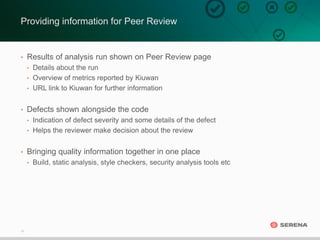 17
Providing information for Peer Review
• Results of analysis run shown on Peer Review page
• Details about the run
• Overview of metrics reported by Kiuwan
• URL link to Kiuwan for further information
• Defects shown alongside the code
• Indication of defect severity and some details of the defect
• Helps the reviewer make decision about the review
• Bringing quality information together in one place
• Build, static analysis, style checkers, security analysis tools etc
 