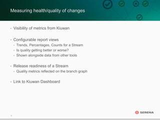 18
Measuring health/quality of changes
• Visibility of metrics from Kiuwan
• Configurable report views
• Trends, Percentages, Counts for a Stream
• Is quality getting better or worse?
• Shown alongside data from other tools
• Release readiness of a Stream
• Quality metrics reflected on the branch graph
• Link to Kiuwan Dashboard
 