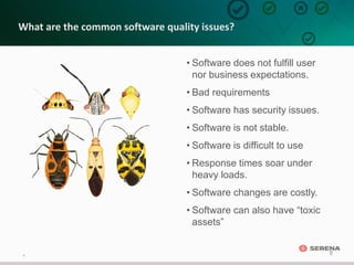 8
8
What are the common software quality issues?
• Software does not fulfill user
nor business expectations.
• Bad requirements
• Software has security issues.
• Software is not stable.
• Software is difficult to use
• Response times soar under
heavy loads.
• Software changes are costly.
• Software can also have “toxic
assets”
 