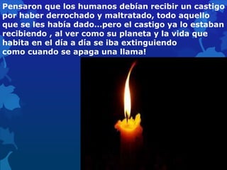 Pensaron que los humanos debían recibir un castigo
por haber derrochado y maltratado, todo aquello
que se les había dado…pero el castigo ya lo estaban
recibiendo , al ver como su planeta y la vida que
habita en el día a día se iba extinguiendo
como cuando se apaga una llama!
 