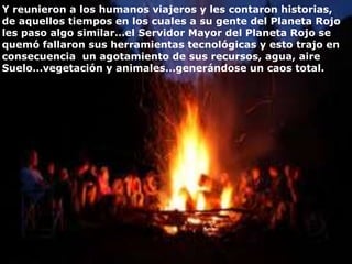 Y reunieron a los humanos viajeros y les contaron historias,
de aquellos tiempos en los cuales a su gente del Planeta Rojo
les paso algo similar…el Servidor Mayor del Planeta Rojo se
quemó fallaron sus herramientas tecnológicas y esto trajo en
consecuencia un agotamiento de sus recursos, agua, aire
Suelo…vegetación y animales…generándose un caos total.
 