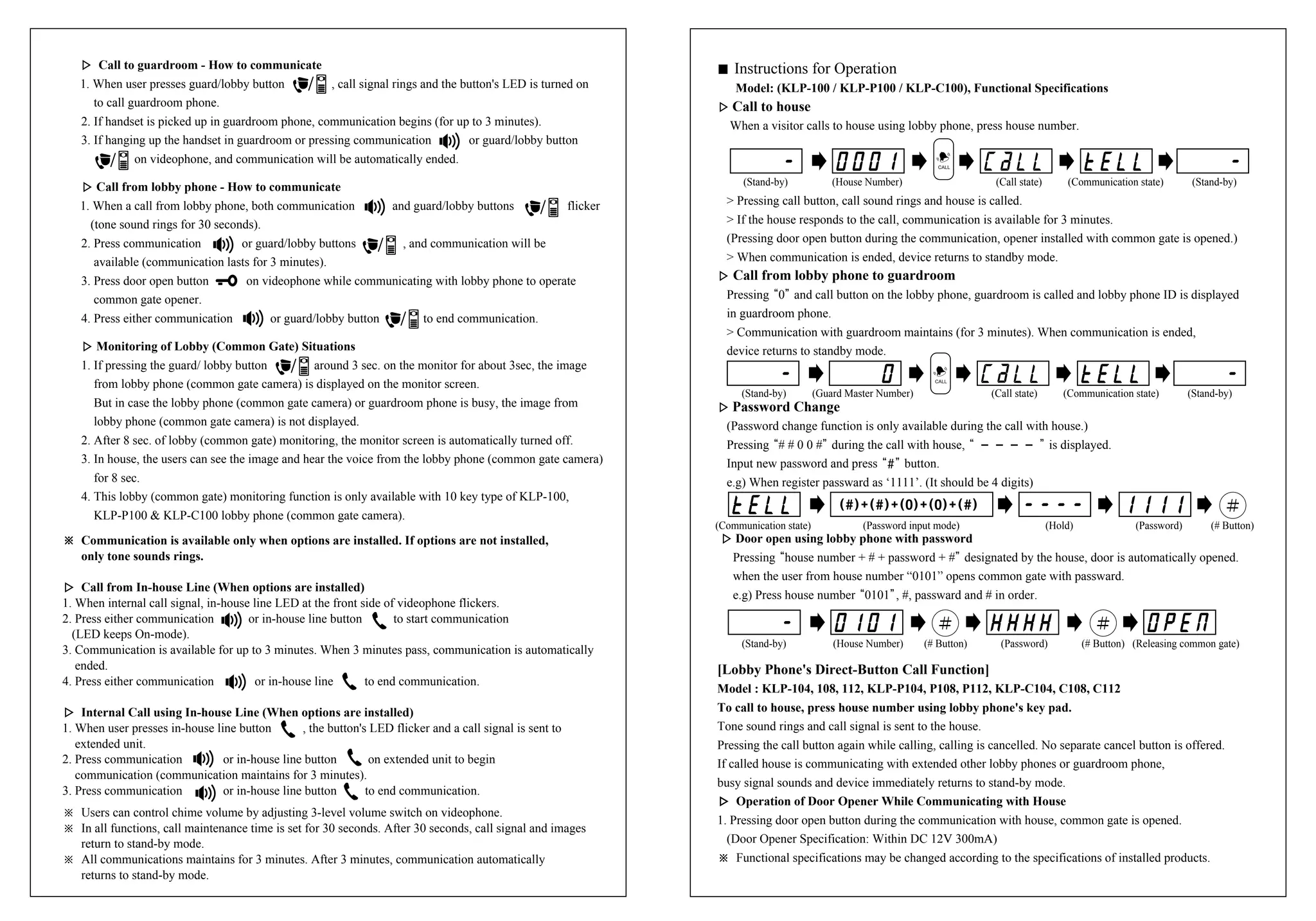▷▷ Call to guardroom - How to communicate
1. When user presses guard/lobby button , call signal rings and the button's LED is turned on
to call guardroom phone.
2. If handset is picked up in guardroom phone, communication begins (for up to 3 minutes).
3. If hanging up the handset in guardroom or pressing communication or guard/lobby button
on videophone, and communication will be automatically ended.
▷▷ Call from lobby phone - How to communicate
1. When a call from lobby phone, both communication and guard/lobby buttons flicker
(tone sound rings for 30 seconds).
2. Press communication or guard/lobby buttons , and communication will be
available (communication lasts for 3 minutes).
3. Press door open button on videophone while communicating with lobby phone to operate
common gate opener.
4. Press either communication or guard/lobby button to end communication.
▷▷ Monitoring of Lobby (Common Gate) Situations
1. If pressing the guard/ lobby button around 3 sec. on the monitor for about 3sec, the image
from lobby phone (common gate camera) is displayed on the monitor screen.
But in case the lobby phone (common gate camera) or guardroom phone is busy, the image from
lobby phone (common gate camera) is not displayed.
2. After 8 sec. of lobby (common gate) monitoring, the monitor screen is automatically turned off.
3. In house, the users can see the image and hear the voice from the lobby phone (common gate camera)
for 8 sec.
4. This lobby (common gate) monitoring function is only available with 10 key type of KLP-100,
KLP-P100 & KLP-C100 lobby phone (common gate camera).
※※ Communication is available only when options are installed. If options are not installed,
only tone sounds rings.
▷▷ Call from In-house Line (When options are installed)
1. When internal call signal, in-house line LED at the front side of videophone flickers.
2. Press either communication or in-house line button to start communication
(LED keeps On-mode).
3. Communication is available for up to 3 minutes. When 3 minutes pass, communication is automatically
ended.
4. Press either communication or in-house line to end communication.
▷▷ Internal Call using In-house Line (When options are installed)
1. When user presses in-house line button , the button's LED flicker and a call signal is sent to
extended unit.
2. Press communication or in-house line button on extended unit to begin
communication (communication maintains for 3 minutes).
3. Press communication or in-house line button to end communication.
※ Users can control chime volume by adjusting 3-level volume switch on videophone.
※ In all functions, call maintenance time is set for 30 seconds. After 30 seconds, call signal and images
return to stand-by mode.
※ All communications maintains for 3 minutes. After 3 minutes, communication automatically
returns to stand-by mode.
� Instructions for Operation
Model: (KLP-100 / KLP-P100 / KLP-C100), Functional Specifications
▷▷ Call to house
When a visitor calls to house using lobby phone, press house number.
> Pressing call button, call sound rings and house is called.
> If the house responds to the call, communication is available for 3 minutes.
(Pressing door open button during the communication, opener installed with common gate is opened.)
> When communication is ended, device returns to standby mode.
▷▷ Call from lobby phone to guardroom
Pressing“0”and call button on the lobby phone, guardroom is called and lobby phone ID is displayed
in guardroom phone.
> Communication with guardroom maintains (for 3 minutes). When communication is ended,
device returns to standby mode.
▷▷ Password Change
(Password change function is only available during the call with house.)
Pressing“# # 0 0 #”during the call with house,“ - - - - ”is displayed.
Input new password and press“#”button.
e.g) When register passward as ‘1111’. (It should be 4 digits)
▷▷ Door open using lobby phone with password
Pressing“house number + # + password + #”designated by the house, door is automatically opened.
when the user from house number “0101” opens common gate with passward.
e.g) Press house number“0101”, #, passward and # in order.
[Lobby Phone's Direct-Button Call Function]
Model : KLP-104, 108, 112, KLP-P104, P108, P112, KLP-C104, C108, C112
To call to house, press house number using lobby phone's key pad.
Tone sound rings and call signal is sent to the house.
Pressing the call button again while calling, calling is cancelled. No separate cancel button is offered.
If called house is communicating with extended other lobby phones or guardroom phone,
busy signal sounds and device immediately returns to stand-by mode.
▷▷ Operation of Door Opener While Communicating with House
1. Pressing door open button during the communication with house, common gate is opened.
(Door Opener Specification: Within DC 12V 300mA)
※ Functional specifications may be changed according to the specifications of installed products.
(Stand-by) (House Number) (Call state) (Communication state) (Stand-by)
(Stand-by) (Guard Master Number) (Call state) (Communication state) (Stand-by)
(Communication state) (Password input mode) (Hold) (Password) (# Button)
(Stand-by) (House Number) (# Button) (Password) (# Button) (Releasing common gate)
 