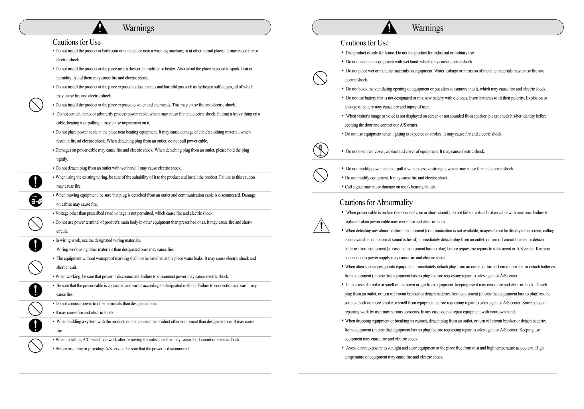 �This product is only for home. Do not the product for industrial or military use.
�Do not handle the equipment with wet hand, which may cause electric shock.
�Do not place wet or metallic materials on equipment. Water leakage or intrusion of metallic materials may cause fire and
electric shock.
�Do not block the ventilating opening of equipment or put alien substances into it, which may cause fire and electric shock.
�Do not use battery that is not designated or mix new battery with old ones. Insert batteries to fit their polarity. Explosion or
leakage of battery may cause fire and injury of user.
�When visitor's image or voice is not displayed on screen or not sounded from speaker, please check his/her identity before
opening the door and contact our A/S center.
�Do not use equipment when lighting is expected or strokes. It may cause fire and electric shock.
�Do not open rear cover, cabinet and cover of equipment. It may cause electric shock.
�Do not modify power cable or pull it with excessive strength, which may cause fire and electric shock.
�Do not modify equipment. It may cause fire and electric shock.
�Call signal may cause damage on user's hearing ability.
Cautions for Abnormality
�When power cable is broken (exposure of core or short-circuit), do not fail to replace broken cable with new one. Failure to
replace broken power cable may cause fire and electric shock.
�When detecting any abnormalities in equipment (communication is not available, images do not be displayed on screen, calling
is not available, or abnormal sound is heard), immediately detach plug from an outlet, or turn off circuit breaker or detach
batteries from equipment (in case that equipment has no plug) before requesting repairs to sales agent or A/S center. Keeping
connection to power supply may cause fire and electric shock.
�When alien substances go into equipment, immediately detach plug from an outlet, or turn off circuit breaker or detach batteries
from equipment (in case that equipment has no plug) before requesting repair to sales agent or A/S center.
�In the case of smoke or smell of unknown origin from equipment, keeping use it may cause fire and electric shock. Detach
plug from an outlet, or turn off circuit breaker or detach batteries from equipment (in case that equipment has no plug) and be
sure to check no more smoke or smell from equipment before requesting repair to sales agent or A/S center. Since personal
repairing work by user may serious accidents. In any case, do not repair equipment with your own hand.
�When dropping equipment or breaking its cabinet, detach plug from an outlet, or turn off circuit breaker or detach batteries
from equipment (in case that equipment has no plug) before requesting repair to sales agent or A/S center. Keeping use
equipment may cause fire and electric shock.
�Avoid direct exposure to sunlight and store equipment at the place free from dust and high temperature as you can. High
temperature of equipment may cause fire and electric shock.
Warnings Warnings
Cautions for Use
�Do not install the product at bathroom or at the place near a washing machine, or at other humid places. It may cause fire or
electric shock.
�Do not install the product at the place near a dresser, humidifier or heater. Also avoid the place exposed to spark, heat or
humidity. All of them may cause fire and electric shock.
�Do not install the product at the place exposed to dust, metals and harmful gas such as hydrogen sulfide gas, all of which
may cause fire and electric shock.
�Do not install the product at the place exposed to water and chemicals. This may cause fire and electric shock.
�Do not scratch, break or arbitrarily process power cable, which may cause fire and electric shock. Putting a heavy thing on a
cable, heating it or pulling it may cause impairment on it.
�Do not place power cable at the place near heating equipment. It may cause damage of cable's clothing material, which
result in fire ad electric shock. When detaching plug from an outlet, do not pull power cable.
�Damages on power cable may cause fire and electric shock. When detaching plug from an outlet, please hold the plug
tightly.
�Do not detach plug from an outlet with wet hand. I may cause electric shock.
�When using the existing wiring, be sure of the suitability of it to the product and install the product. Failure to this caution
may cause fire.
�When moving equipment, be sure that plug is detached from an outlet and communication cable is disconnected. Damage
on cables may cause fire.
�Voltage other than prescribed rated voltage is not permitted, which cause fire and electric shock.
�Do not use power terminal of product's main body in other equipment than prescribed ones. It may cause fire and short-
circuit.
�In wiring work, use the designated wiring materials.
Wiring work using other materials than designated ones may cause fire.
�The equipment without waterproof marking shall not be installed at the place water leaks. It may cause electric shock and
short circuit.
�When working, be sure that power is disconnected. Failure to disconnect power may cause electric shock.
�Be sure that the power cable is connected and earths according to designated method. Failure to connection and earth may
cause fire.
�Do not connect power to other terminals than designated ones.
�It may cause fire and electric shock.
�When building a system with the product, do not connect the product other equipment than designated one. It may cause
fire.
�When installing A/C switch, do work after removing the substance that may cause short circuit or electric shock.
�Before installing or providing A/S service, be sure that the power is disconnected.
Cautions for Use
 