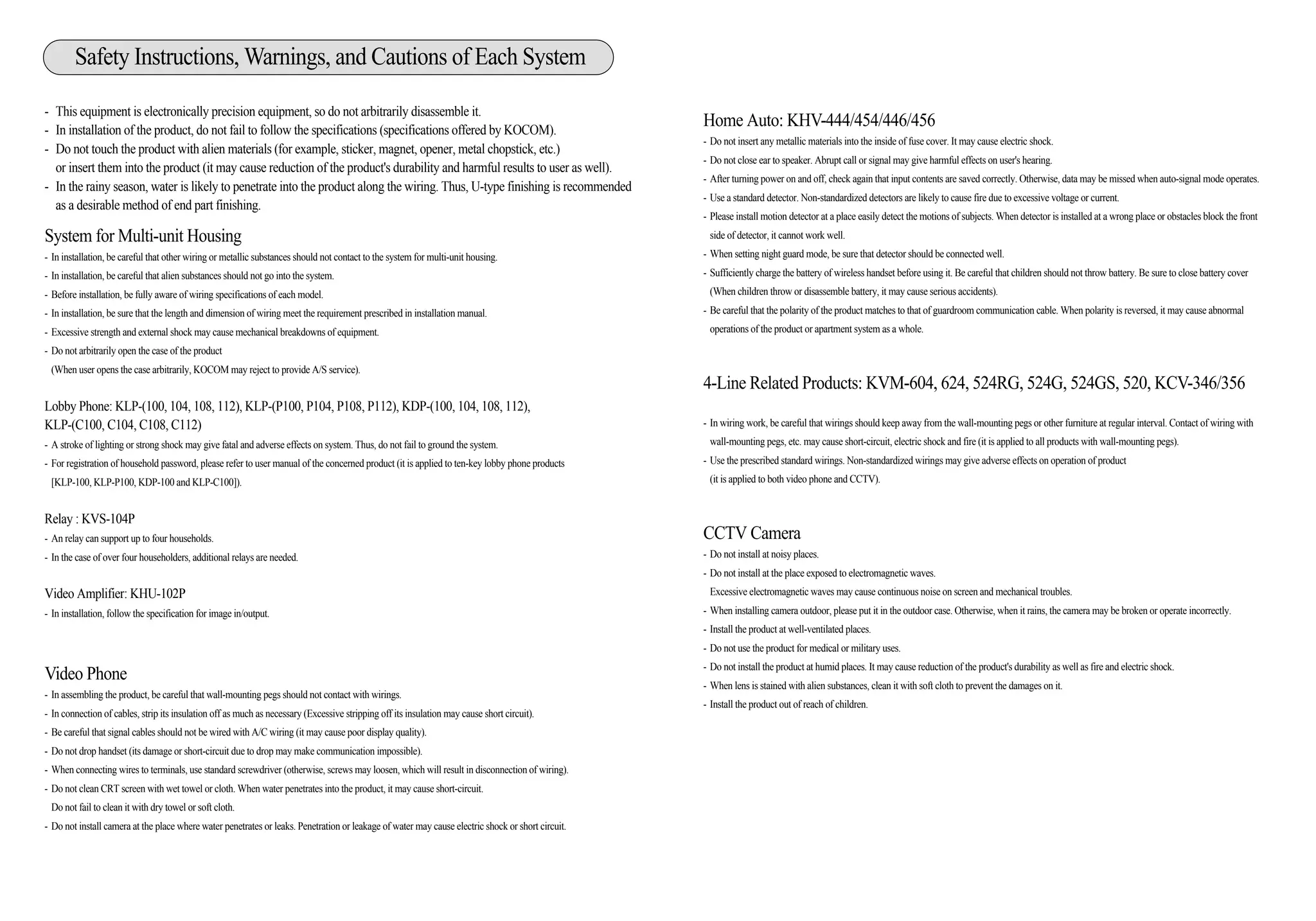 Home Auto: KHV-444/454/446/456
- Do not insert any metallic materials into the inside of fuse cover. It may cause electric shock.
- Do not close ear to speaker. Abrupt call or signal may give harmful effects on user's hearing.
- After turning power on and off, check again that input contents are saved correctly. Otherwise, data may be missed when auto-signal mode operates.
- Use a standard detector. Non-standardized detectors are likely to cause fire due to excessive voltage or current.
- Please install motion detector at a place easily detect the motions of subjects. When detector is installed at a wrong place or obstacles block the front
side of detector, it cannot work well.
- When setting night guard mode, be sure that detector should be connected well.
- Sufficiently charge the battery of wireless handset before using it. Be careful that children should not throw battery. Be sure to close battery cover
(When children throw or disassemble battery, it may cause serious accidents).
- Be careful that the polarity of the product matches to that of guardroom communication cable. When polarity is reversed, it may cause abnormal
operations of the product or apartment system as a whole.
4-Line Related Products: KVM-604, 624, 524RG, 524G, 524GS, 520, KCV-346/356
- In wiring work, be careful that wirings should keep away from the wall-mounting pegs or other furniture at regular interval. Contact of wiring with
wall-mounting pegs, etc. may cause short-circuit, electric shock and fire (it is applied to all products with wall-mounting pegs).
- Use the prescribed standard wirings. Non-standardized wirings may give adverse effects on operation of product
(it is applied to both video phone and CCTV).
CCTV Camera
- Do not install at noisy places.
- Do not install at the place exposed to electromagnetic waves.
Excessive electromagnetic waves may cause continuous noise on screen and mechanical troubles.
- When installing camera outdoor, please put it in the outdoor case. Otherwise, when it rains, the camera may be broken or operate incorrectly.
- Install the product at well-ventilated places.
- Do not use the product for medical or military uses.
- Do not install the product at humid places. It may cause reduction of the product's durability as well as fire and electric shock.
- When lens is stained with alien substances, clean it with soft cloth to prevent the damages on it.
- Install the product out of reach of children.
System for Multi-unit Housing
- In installation, be careful that other wiring or metallic substances should not contact to the system for multi-unit housing.
- In installation, be careful that alien substances should not go into the system.
- Before installation, be fully aware of wiring specifications of each model.
- In installation, be sure that the length and dimension of wiring meet the requirement prescribed in installation manual.
- Excessive strength and external shock may cause mechanical breakdowns of equipment.
- Do not arbitrarily open the case of the product
(When user opens the case arbitrarily, KOCOM may reject to provide A/S service).
Lobby Phone: KLP-(100, 104, 108, 112), KLP-(P100, P104, P108, P112), KDP-(100, 104, 108, 112),
KLP-(C100, C104, C108, C112)
- A stroke of lighting or strong shock may give fatal and adverse effects on system. Thus, do not fail to ground the system.
- For registration of household password, please refer to user manual of the concerned product (it is applied to ten-key lobby phone products
[KLP-100, KLP-P100, KDP-100 and KLP-C100]).
Relay : KVS-104P
- An relay can support up to four households.
- In the case of over four householders, additional relays are needed.
Video Amplifier: KHU-102P
- In installation, follow the specification for image in/output.
Video Phone
- In assembling the product, be careful that wall-mounting pegs should not contact with wirings.
- In connection of cables, strip its insulation off as much as necessary (Excessive stripping off its insulation may cause short circuit).
- Be careful that signal cables should not be wired with A/C wiring (it may cause poor display quality).
- Do not drop handset (its damage or short-circuit due to drop may make communication impossible).
- When connecting wires to terminals, use standard screwdriver (otherwise, screws may loosen, which will result in disconnection of wiring).
- Do not clean CRT screen with wet towel or cloth. When water penetrates into the product, it may cause short-circuit.
Do not fail to clean it with dry towel or soft cloth.
- Do not install camera at the place where water penetrates or leaks. Penetration or leakage of water may cause electric shock or short circuit.
Safety Instructions, Warnings, and Cautions of Each System
- This equipment is electronically precision equipment, so do not arbitrarily disassemble it.
- In installation of the product, do not fail to follow the specifications (specifications offered by KOCOM).
- Do not touch the product with alien materials (for example, sticker, magnet, opener, metal chopstick, etc.)
or insert them into the product (it may cause reduction of the product's durability and harmful results to user as well).
- In the rainy season, water is likely to penetrate into the product along the wiring. Thus, U-type finishing is recommended
as a desirable method of end part finishing.
 