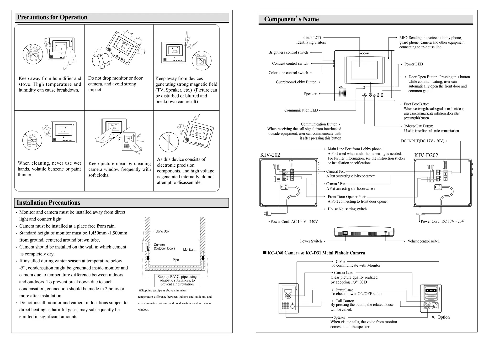 � Main Line Port from Lobby phone:
A Port used when multi-home wiring is needed.
For further information, see the instruction sticker
or installation specifications
Component’’s Name
BENZENE
THINNER
4 inch LCD �
Identifying visitors
Precautions for Operation
Keep away from humidifier and
stove. High temperature and
humidity can cause breakdown.
When cleaning, never use wet
hands, volatile benzene or paint
thinner.
Keep picture clear by cleaning
camera window frequently with
soft cloths.
As this device consists of
electronic precision
components, and high voltage
is generated internally, do not
attempt to disassemble.
Do not drop monitor or door
camera, and avoid strong
impact.
Keep away from devices
generating strong magnetic field
(TV, Speaker, etc.) (Picture can
be disturbed or blurred and
breakdown can result)
Installation Precautions
� Monitor and camera must be installed away from direct
light and counter light.
� Camera must be installed at a place free from rain.
� Standard height of monitor must be 1,450mm~1,500mm
from ground, centered around brawn tube.
� Camera should be installed on the wall in which cement
is completely dry.
� If installed during winter season at temperature below
-5�, condensation might be generated inside monitor and
camera due to temperature difference between indoors
and outdoors. To prevent breakdown due to such
condensation, connection should be made in 2 hours or
more after installation.
� Do not install monitor and camera in locations subject to
direct heating as harmful gases may subsequently be
emitted in significant amounts.
※Stopping up pipe as above minimizes
temperature difference between indoors and outdoors, and
also eliminates moisture and condensation on door camera
window.
Stop up P.V.C. pipe using
adiabatic substances, to
prevent air circulation
� MIC: Sending the voice to lobby phone,
guard phone, camera and other equipment
connecting to in-house line
� Power LED
Communication Button�
When receiving the call signal from interlocked
outside equipment, user can communicate with
it after pressing this button
Guardroom/Lobby Button �
Speaker �
� Door Open Button: Pressing this button
while communicating, user can
automatically open the front door and
common gate
� Front Door Opener Port:
A Port connecting to front door opener
� In-houseLineButton:
Usedininnerlinecallandcommunication
�Power Cord: AC 100V - 240V
� FrontDoorButton:
Whenreceivingthecallsignalfromfrontdoor,
usercancommunicatewithfrontdoorafter
pressingthisbutton
�Camera2Port
APortconnectingtoin-housecamera
Power Switch �
Communication LED�
Brightness control switch �
Contrast control switch �
Color tone control switch �
�Camera1Port
APortconnectingtoin-housecamera
� Volume control switch
� House No. setting switch
�Power Cord: DC 17V - 20V
DC INPUT(DC 17V - 20V)�
KIV-202 KIV-D202
KC-C60 Camera & KC-D31 Metal Pinhole Camera
� C-Mic
To communicate with Monitor
�Speaker
When visitor calls, the voice from monitor
comes out of the speaker.
� Call Button
By pressing the button, the related house
will be called.
�Camera Lens
Clear picture quality realized
by adopting 1/3" CCD
� Power Lamp
To check power ON/OFF status
※ Option
 