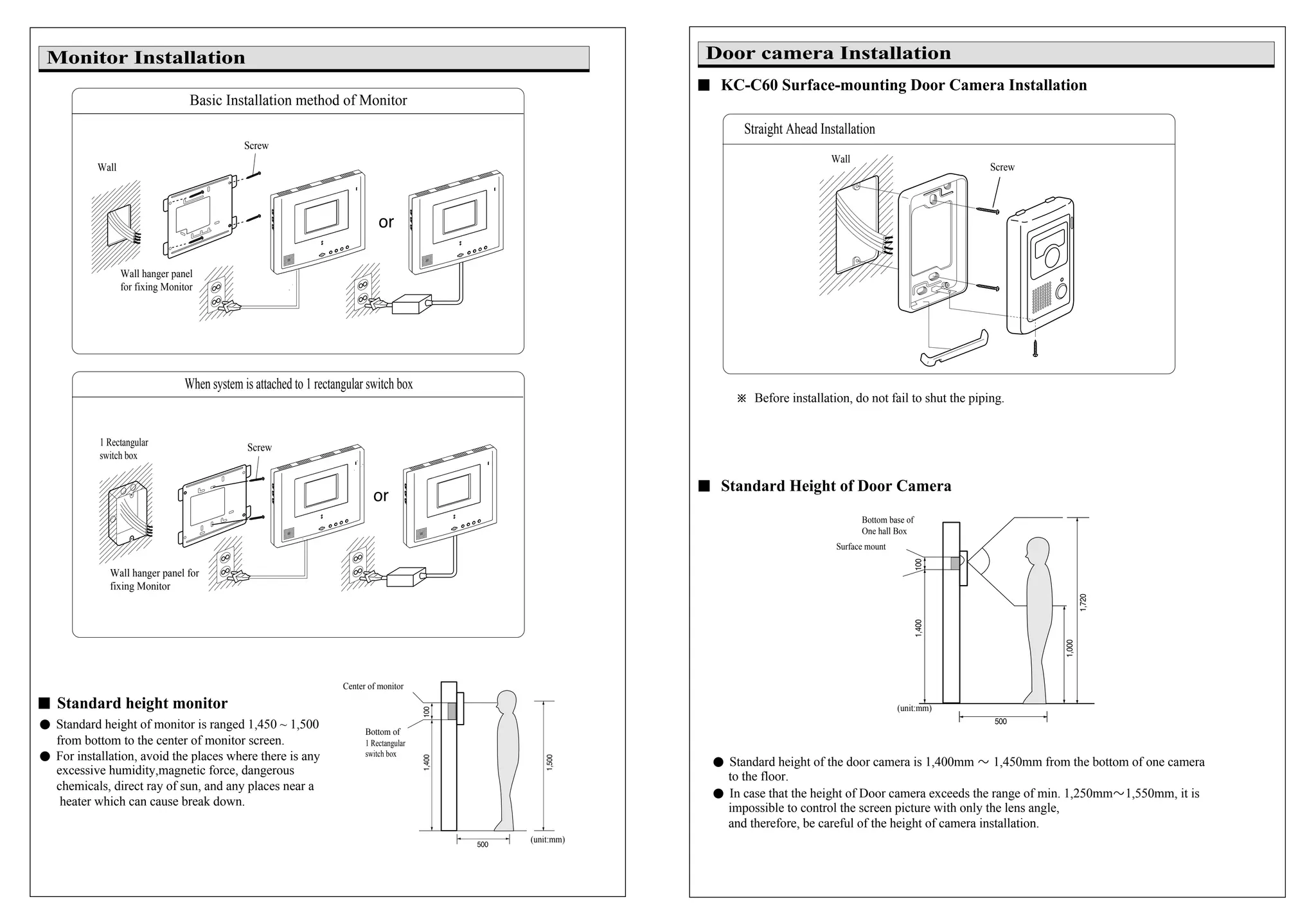 �� KC-C60 Surface-mounting Door Camera Installation
※ Before installation, do not fail to shut the piping.
�� Standard Height of Door Camera
� Standard height of the door camera is 1,400mm � 1,450mm from the bottom of one camera
to the floor.
� In case that the height of Door camera exceeds the range of min. 1,250mm�1,550mm, it is
impossible to control the screen picture with only the lens angle,
and therefore, be careful of the height of camera installation.
(unit:mm)
Door camera Installation
Bottom base of
One hall Box
Surface mount
Basic Installation method of Monitor
When system is attached to 1 rectangular switch box
�� Standard height monitor
Wall hanger panel for
fixing Monitor
Screw
Wall
Wall hanger panel
for fixing Monitor
1 Rectangular
switch box
� Standard height of monitor is ranged 1,450 ~ 1,500
from bottom to the center of monitor screen.
� For installation, avoid the places where there is any
excessive humidity,magnetic force, dangerous
chemicals, direct ray of sun, and any places near a
heater which can cause break down.
Monitor Installation
(unit:mm)
Screw
Bottom of
1 Rectangular
switch box
Center of monitor
Straight Ahead Installation
Screw
Wall
 