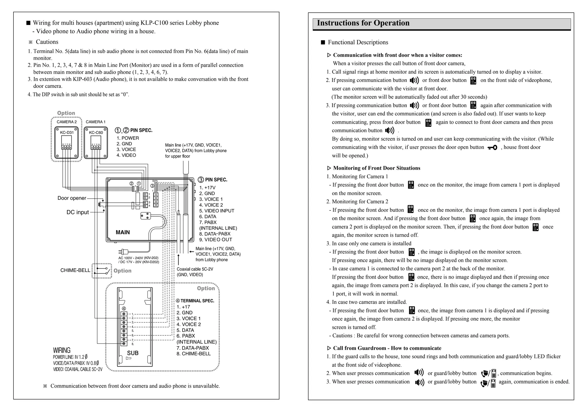 ※ Communication between front door camera and audio phone is unavailable.
� Wiring for multi houses (apartment) using KLP-C100 series Lobby phone
- Video phone to Audio phone wiring in a house.
※ Cautions
1. Terminal No. 5(data line) in sub audio phone is not connected from Pin No. 6(data line) of main
monitor.
2. Pin No. 1, 2, 3, 4, 7 & 8 in Main Line Port (Monitor) are used in a form of parallel connection
between main monitor and sub audio phone (1, 2, 3, 4, 6, 7).
3. In extention with KIP-603 (Audio phone), it is not available to make conversation with the front
door camera.
4. The DIP switch in sub unit should be set as “0”.
Instructions for Operation
� Functional Descriptions
▷▷ Communication with front door when a visitor comes:
When a visitor presses the call button of front door camera,
1. Call signal rings at home monitor and its screen is automatically turned on to display a visitor.
2. If pressing communication button or front door button on the front side of videophone,
user can communicate with the visitor at front door.
(The monitor screen will be automatically faded out after 30 seconds)
3. If pressing communication button or front door button again after communication with
the visitor, user can end the communication (and screen is also faded out). If user wants to keep
communicating, press front door button again to connect to front door camera and then press
communication button .
By doing so, monitor screen is turned on and user can keep communicating with the visitor. (While
communicating with the visitor, if user presses the door open button , house front door
will be opened.)
▷▷ Monitoring of Front Door Situations
1. Monitoring for Camera 1
- If pressing the front door button once on the monitor, the image from camera 1 port is displayed
on the monitor screen.
2. Monitoring for Camera 2
- If pressing the front door button once on the monitor, the image from camera 1 port is displayed
on the monitor screen. And if pressing the front door button once again, the image from
camera 2 port is displayed on the monitor screen. Then, if pressing the front door button once
again, the monitor screen is turned off.
3. In case only one camera is installed
- If pressing the front door button , the image is displayed on the monitor screen.
If pressing once again, there will be no image displayed on the monitor screen.
- In case camera 1 is connected to the camera port 2 at the back of the monitor.
If pressing the front door button once, there is no image displayed and then if pressing once
again, the image from camera port 2 is displayed. In this case, if you change the camera 2 port to
1 port, it will work in normal.
4. In case two cameras are installed.
- If pressing the front door button once, the image from camera 1 is displayed and if pressing
once again, the image from camera 2 is displayed. If pressing one more, the monitor
screen is turned off.
- Cautions : Be careful for wrong connection between cameras and camera ports.
▷▷ Call from Guardroom - How to communicate
1. If the guard calls to the house, tone sound rings and both communication and guard/lobby LED flicker
at the front side of videophone.
2. When user presses communication or guard/lobby button , communication begins.
3. When user presses communication or guard/lobby button again, communication is ended.
 