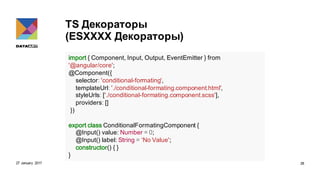 TS Декораторы
(ESXXXX Декораторы)
27 January 2017 28
import { Component, Input, Output, EventEmitter } from
'@angular/core';
@Component({
selector: 'conditional-formating',
templateUrl: './conditional-formating.component.html',
styleUrls: ['./conditional-formating.component.scss'],
providers: []
})
export class ConditionalFormatingComponent {
@Input() value: Number = 0;
@Input() label: String = ‘No Value';
constructor() { }
}
 