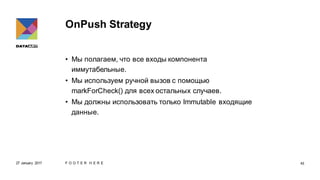 OnPush Strategy
• Мы полагаем, что все входы компонента
иммутабельные.
• Мы используем ручной вызов с помощью
markForCheck() для всех остальных случаев.
• Мы должны использовать только Immutable входящие
данные.
27 January 2017 F O O T E R H E R E 43
 