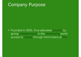 Company Purpose
• Founded in 2005, Kiva alleviates poverty by
giving entrepreneurs in the developing world
access to capital through micro-loans at 50k.
 