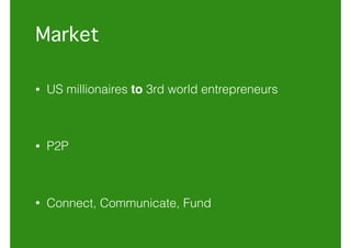 Market
• US millionaires to 3rd world entrepreneurs
• P2P
• Connect, Communicate, Fund
 