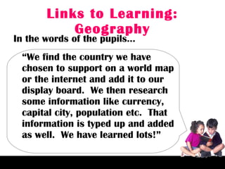 Links to Learning: Geography In the words of the pupils… “ We find the country we have chosen to support on a world map or the internet and add it to our display board.  We then research some information like currency, capital city, population etc.  That information is typed up and added as well.  We have learned lots!” 