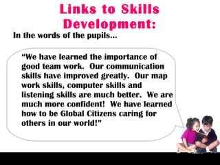 Links to Skills Development: In the words of the pupils… “ We have learned the importance of good team work.  Our communication skills have improved greatly.  Our map work skills, computer skills and listening skills are much better.  We are much more confident!  We have learned how to be Global Citizens caring for others in our world!”  