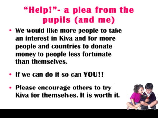 “ Help!”- a plea from the pupils (and me) We would like more people to take an interest in Kiva and for more people and countries to donate money to people less fortunate than themselves. If we can do it so can  YOU!! Please encourage others to try Kiva for themselves. It is worth it. 