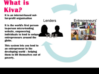 What is Kiva? It is an internet-based not-for-profit organisation It is the world's first person-to-person micro-lending website, empowering individuals to lend to unique entrepreneurs around the globe. This system lets you lend to an entrepreneur in the developing world  –  helping them to lift themselves out of poverty. 