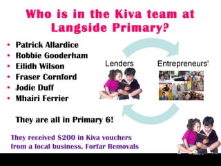Who is in the Kiva team at Langside Primary? Patrick Allardice Robbie Gooderham Eilidh Wilson Fraser Cornford Jodie Duff Mhairi Ferrier They are all in Primary 6! They received $200 in Kiva vouchers  from a local business, Forfar Removals 