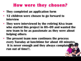 How were they chosen? They completed an application form 12 children were chosen to go forward to interview They were interviewed by the retiring Kiva team who started this project in 08–09 and wanted the new team to be as passionate as they were about helping others The present team now continues the process every Tuesday at lunchtime for about 40 minutes.  It is never enough and they always complain they run out of time!!. 