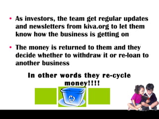 As investors, the team get regular updates and newsletters from kiva.org to let them know how the business is getting on The money is returned to them and they decide whether to withdraw it or re-loan to another business In other words they re-cycle money!!!! 
