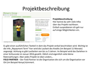 Projektbeschreibung
Projektbeschreibung
Hier kannst du sehr viele Infos
über das Projekt nachlesen.
Einfach ausprobieren ich geh nur
auf einige Möglichkeiten ein.
Es gibt einen ausführlichen Textteil in dem das Projekt verbal beschrieben wird. Wichtig ist
die Info „Repayment Term“ hier wird die Laufzeit des Kredits (im Beispiel 11 Monate)
angezeigt. Achtung es gibt Laufzeiten von bis zu 5 Jahren. Im Beispiel wird das Darlehen in
einer Schlussrate im Januar 2016 gezahlt. Üblich sind eigentlich viele kleine
Ratenzahlungen. Aber jedes Projekt ist eben anders…
FIELD PARTNER – Der Field Partner ist die Organisation die sich um die Organisation vor
Ort (im Beispiel Kenya) kümmert.
 