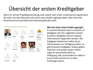 Übersicht der ersten Kreditgeber
Wer hat schon einen Kredit zugesagt?
In unserem Beispiel waren es bereits 12
Geldgeber die hier aufgelistet werden.
Zu jedem Geldgeber können weitere
Informationen abgerufen werden. Die
Geldgeber bestimmen selbst ob sie
Informationen zur Verfügung stellen. Es
gibt Anonyme Geldgeber. Andere geben
Texte frei und wieder anders stellen
sogar ihr persönliches Bild zur
Verfügung. Dies entscheidet ihr selbst in
eurem Profil welches ihr in KIVA
hinterlegen könnt.
Wenn ihr auf der Projektbeschreibung noch weiter nach unten scrollt kommt irgend wann
die Lister von den Menschen die schon einen Kredit zugesagt haben. (Nur wenn die
Gesamtsumme (innerhalb eines Monats) gefunden wird.
 