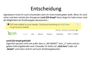 Entscheidung
Lend $25 Knopf gedrückt!
Eigentlich passiert nicht viel außer dass in „MY BASKET“ eine „1“ steht und ein
gelbes Feld eingeblendet wird. Entweder ihr klickt auf „click here“) oder auf
„Basket“ und schon seid ihr auf eurer Kreditvergabeseite!
Irgendwann müsst ihr euch entscheiden wem ihr einen Kredit geben wollt. Wenn ihr euch
sicher seid dann drückt den Orangenen Lend $25 Knopf! Keine Angst ihr habt immer noch
die Möglichkeit die Kreditvergabe abzubrechen…
 