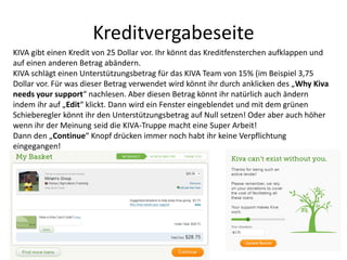 Kreditvergabeseite
KIVA gibt einen Kredit von 25 Dollar vor. Ihr könnt das Kreditfensterchen aufklappen und
auf einen anderen Betrag abändern.
KIVA schlägt einen Unterstützungsbetrag für das KIVA Team von 15% (im Beispiel 3,75
Dollar vor. Für was dieser Betrag verwendet wird könnt ihr durch anklicken des „Why Kiva
needs your support“ nachlesen. Aber diesen Betrag könnt ihr natürlich auch ändern
indem ihr auf „Edit“ klickt. Dann wird ein Fenster eingeblendet und mit dem grünen
Schieberegler könnt ihr den Unterstützungsbetrag auf Null setzen! Oder aber auch höher
wenn ihr der Meinung seid die KIVA-Truppe macht eine Super Arbeit!
Dann den „Continue“ Knopf drücken immer noch habt ihr keine Verpflichtung
eingegangen!
 