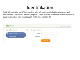 Identifikation
Natürlich müsst ihr bei KIVA registriert sein. Ich kann nur die Registrierung per Mail
beschreiben. Dazu müsst ihr den „Register“ Knopf drücken. Facebook hab ich noch nicht
ausprobiert, aber man muss ja auch nicht alles machen. 
 