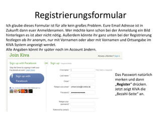 Registrierungsformular
Ich glaube dieses Formular ist für alle kein großes Problem. Eure Email Adresse ist in
Zukunft dann euer Anmeldenamen. Wer möchte kann schon bei der Anmeldung ein Bild
hinterlegen es ist aber nicht nötig. Außerdem könnte ihr ganz unten bei der Registrierung
festlegen ob ihr anonym, nur mit Vornamen oder aber mit Vornamen und Ortsangabe im
KIVA System angezeigt werdet.
Alle Angaben könnt ihr später noch im Account ändern.
Das Passwort natürlich
merken und dann
„Register“ drücken.
Jetzt zeigt KIVA die
„Bezahl-Seite“ an.
 