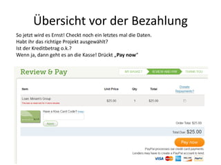 Übersicht vor der Bezahlung
So jetzt wird es Ernst! Checkt noch ein letztes mal die Daten.
Habt ihr das richtige Projekt ausgewählt?
Ist der Kreditbetrag o.k.?
Wenn ja, dann geht es an die Kasse! Drückt „Pay now“
 
