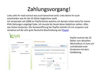 Zahlungsvorgang!
Links seht ihr noch einmal was euch berechnet wird. Links könnt ihr euch
entscheiden wie ihr die 25 Dollar begleichen wollt.
Ich verwendet seit 2008 ein PayPal Konto welches ich damals schon extra für meine
KIVA Zahlungen angelegt habe. Ich musste bis heute keine Gebühren zahlen. Alles
war bisher kostenlos. Die Kontoeröffnung bei PayPal möchte ich mir ersparen und
verweise auf die sehr gute Deutsche Beschreibung von Paypal.
PayPal rechnet die 25
Dollar zum aktuellen
Wechselkurs in Euro um
und belastet euer
Girokonto mit dem
Geldbetrag.
 