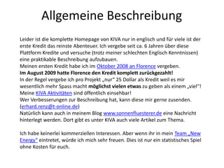 Allgemeine Beschreibung
Leider ist die komplette Homepage von KIVA nur in englisch und für viele ist der
erste Kredit das reinste Abenteuer. Ich vergebe seit ca. 6 Jahren über diese
Plattform Kredite und versuche (trotz meiner schlechten Englisch Kenntnissen)
eine praktikable Beschreibung aufzubauen.
Meinen ersten Kredit habe ich im Oktober 2008 an Florence vergeben.
Im August 2009 hatte Florence den Kredit komplett zurückgezahlt!
In der Regel vergebe ich pro Projekt „nur“ 25 Dollar als Kredit weil es mir
wesentlich mehr Spass macht möglichst vielen etwas zu geben als einem „viel“!
Meine KIVA Aktivitäten sind öffentlich einsehbar!
Wer Verbesserungen zur Beschreibung hat, kann diese mir gerne zusenden.
(erhard.renz@t-online.de)
Natürlich kann auch in meinem Blog www.sonnenfluesterer.de eine Nachricht
hinterlegt werden. Dort gibt es unter KIVA auch viele Artikel zum Thema.
Ich habe keinerlei kommerziellen Interessen. Aber wenn ihr in mein Team „New
Energy“ eintretet, würde ich mich sehr freuen. Dies ist nur ein statistisches Spiel
ohne Kosten für euch.
 