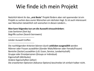 Wie finde ich mein Projekt
Natürlich könnt ihr das „erst Beste“ Projekt fördern aber viel spannender ist ein
Projekt zu suchen dass euren Wünschen am nächsten liegt. Es ist auch interessant
war Menschen tatsächlich sich wünschen in diesen Ländern…
Man kann folgendes tun um die Auswahl einzuschränken:
Liste Sortieren (Sort by)
Begriffe suchen (Search borrowers)
------------------------------------
Länder Auswahl treffen
------------------------------------
Die nachfolgenden Kriterien können durch anklicken ausgewählt werden
Männer oder Frauen auswählen (Gender Male/Männer oder Female/Frauen)
Bereiche (Sector) auswählen (z.B. Essen, Service, Landwirtschaft)
Gruppe oder Einzelpersonen (Groups or Individual)
Eigenschaft (Attributes)
Andere Eigenschaften (other)
Die erweiterten Optionen (Advance Options) beschreibe ich einfach halber nicht.
 