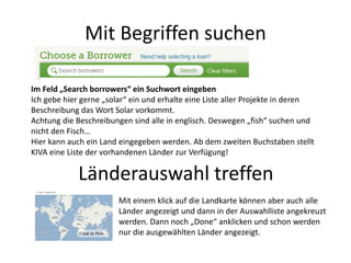 Mit Begriffen suchen
Im Feld „Search borrowers“ ein Suchwort eingeben
Ich gebe hier gerne „solar“ ein und erhalte eine Liste aller Projekte in deren
Beschreibung das Wort Solar vorkommt.
Achtung die Beschreibungen sind alle in englisch. Deswegen „fish“ suchen und
nicht den Fisch…
Hier kann auch ein Land eingegeben werden. Ab dem zweiten Buchstaben stellt
KIVA eine Liste der vorhandenen Länder zur Verfügung!
Länderauswahl treffen
Mit einem klick auf die Landkarte können aber auch alle
Länder angezeigt und dann in der Auswahlliste angekreuzt
werden. Dann noch „Done“ anklicken und schon werden
nur die ausgewählten Länder angezeigt.
 