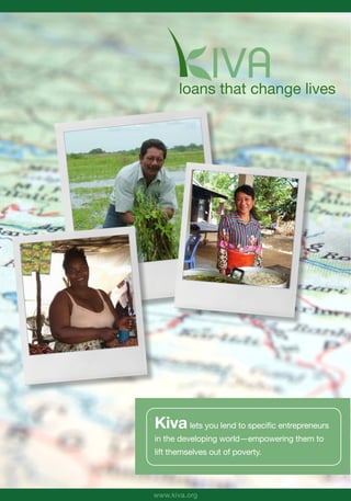 loans that change lives




Kiva lets you lend to specific entrepreneurs
in the developing world—empowering them to
lift themselves out of poverty.




www.kiva.org
 