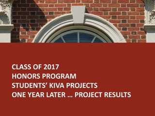 CLASS OF 2017 
HONORS PROGRAM 
STUDENTS’ KIVA PROJECTS 
ONE YEAR LATER … PROJECT RESULTS 
 