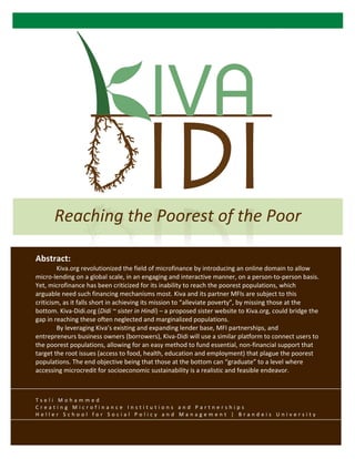  


          	
  
          	
  
          	
  
          	
  
                                                                                          	
  
          	
  
          	
   Reaching	
  the	
  Poorest	
  of	
  the	
  Poor	
  
          	
  
	
     Abstract:	
  
       	
            Kiva.org	
  revolutionized	
  the	
  field	
  of	
  microfinance	
  by	
  introducing	
  an	
  online	
  domain	
  to	
  allow	
  
       micro-­‐lending	
  on	
  a	
  global	
  scale,	
  in	
  an	
  engaging	
  and	
  interactive	
  manner,	
  on	
  a	
  person-­‐to-­‐person	
  basis.	
  
       Yet,	
  microfinance	
  has	
  been	
  criticized	
  for	
  its	
  inability	
  to	
  reach	
  the	
  poorest	
  populations,	
  which	
  
       arguable	
  need	
  such	
  financing	
  mechanisms	
  most.	
  Kiva	
  and	
  its	
  partner	
  MFIs	
  are	
  subject	
  to	
  this	
  
       criticism,	
  as	
  it	
  falls	
  short	
  in	
  achieving	
  its	
  mission	
  to	
  “alleviate	
  poverty”,	
  by	
  missing	
  those	
  at	
  the	
  
       bottom.	
  Kiva-­‐Didi.org	
  (Didi	
  ~	
  sister	
  in	
  Hindi)	
  –	
  a	
  proposed	
  sister	
  website	
  to	
  Kiva.org,	
  could	
  bridge	
  the	
  
       gap	
  in	
  reaching	
  these	
  often	
  neglected	
  and	
  marginalized	
  populations.	
  	
  
       	
            By	
  leveraging	
  Kiva’s	
  existing	
  and	
  expanding	
  lender	
  base,	
  MFI	
  partnerships,	
  and	
  
       entrepreneurs	
  business	
  owners	
  (borrowers),	
  Kiva-­‐Didi	
  will	
  use	
  a	
  similar	
  platform	
  to	
  connect	
  users	
  to	
  
       the	
  poorest	
  populations,	
  allowing	
  for	
  an	
  easy	
  method	
  to	
  fund	
  essential,	
  non-­‐financial	
  support	
  that	
  
       target	
  the	
  root	
  issues	
  (access	
  to	
  food,	
  health,	
  education	
  and	
  employment)	
  that	
  plague	
  the	
  poorest	
  
       populations.	
  The	
  end	
  objective	
  being	
  that	
  those	
  at	
  the	
  bottom	
  can	
  “graduate”	
  to	
  a	
  level	
  where	
  
       accessing	
  microcredit	
  for	
  socioeconomic	
  sustainability	
  is	
  a	
  realistic	
  and	
  feasible	
  endeavor.	
  
            	
  	
  
            	
  
       T s e l i 	
   M o h a m m e d 	
   	
  
       C r e a t i n g 	
   M i c r o f i n a n c e 	
   I n s t i t u t i o n s 	
   a n d 	
   P a r t n e r s h i p s 	
  
       H e l l e r 	
   S c h o o l 	
   f o r 	
   S o c i a l 	
   P o l i c y 	
   a n d 	
   M a n a g e m e n t 	
   | 	
   B r a n d e i s 	
   U n i v e r s i t y 	
  
 