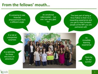 From the fellows’ mouth… It’s amazing to see financial empowerment from a different angle An emotional rollercoaster… but one I am very glad for! The best part of being a Kiva Fellow is that it is a rewarding experience and you get to meet fantastic people at the MFI you are  partnered with It is full of unexpected  surprises It is definitely for those who love an adventure An incredible learning experience Goes by far too quickly!  