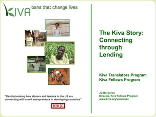 The Kiva Story:
Connecting
through
Lending
Kiva Translators Program
Kiva Fellows Program
JD Bergeron
Director, Kiva Fellows Program
www.kiva.org/volunteer/
"Revolutionising how donors and lenders in the US are
connecting with small entrepreneurs in developing countries”
 