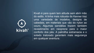 Kivah é para quem tem atitude sem abrir mão
do estilo. A linha mais robusta da Kenner traz
uma variedade de modelos, designs de
cabedais, em materiais que vão do nylon ao
couro. Algumas sandálias trazem também
revestimento em neoprene para o maior
conforto dos pés. A palmilha extramacia e o
solado tratorado garantem mais segurança
em qualquer aventura.
 