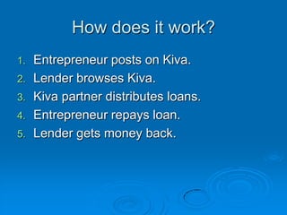 How does it work?Entrepreneur posts on Kiva.Lender browses Kiva.Kiva partner distributes loans.Entrepreneur repays loan.Lender gets money back.