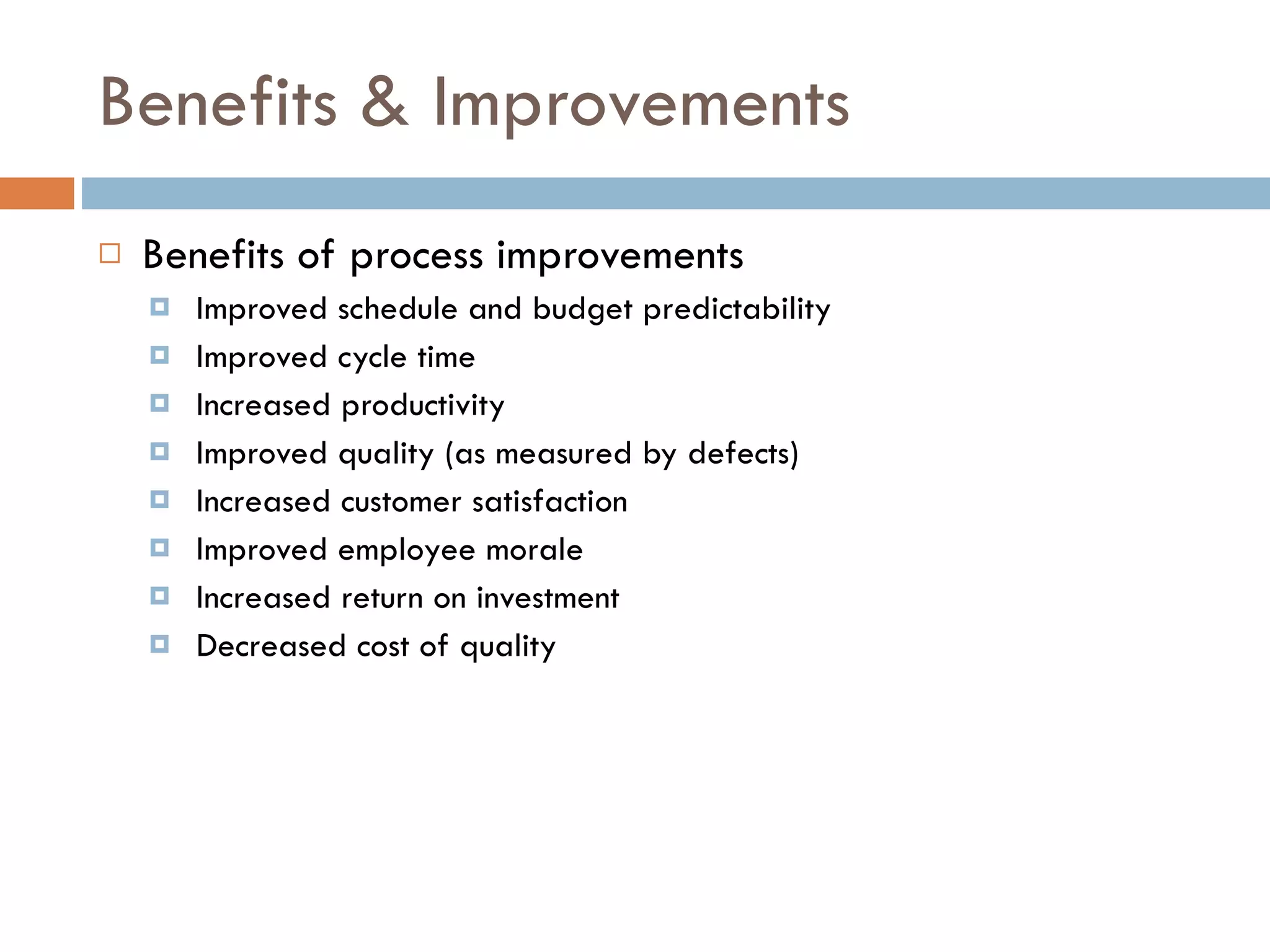 Benefits & Improvements Benefits of process improvements Improved schedule and budget predictability Improved cycle time Increased productivity Improved quality (as measured by defects) Increased customer satisfaction Improved employee morale Increased return on investment Decreased cost of quality 