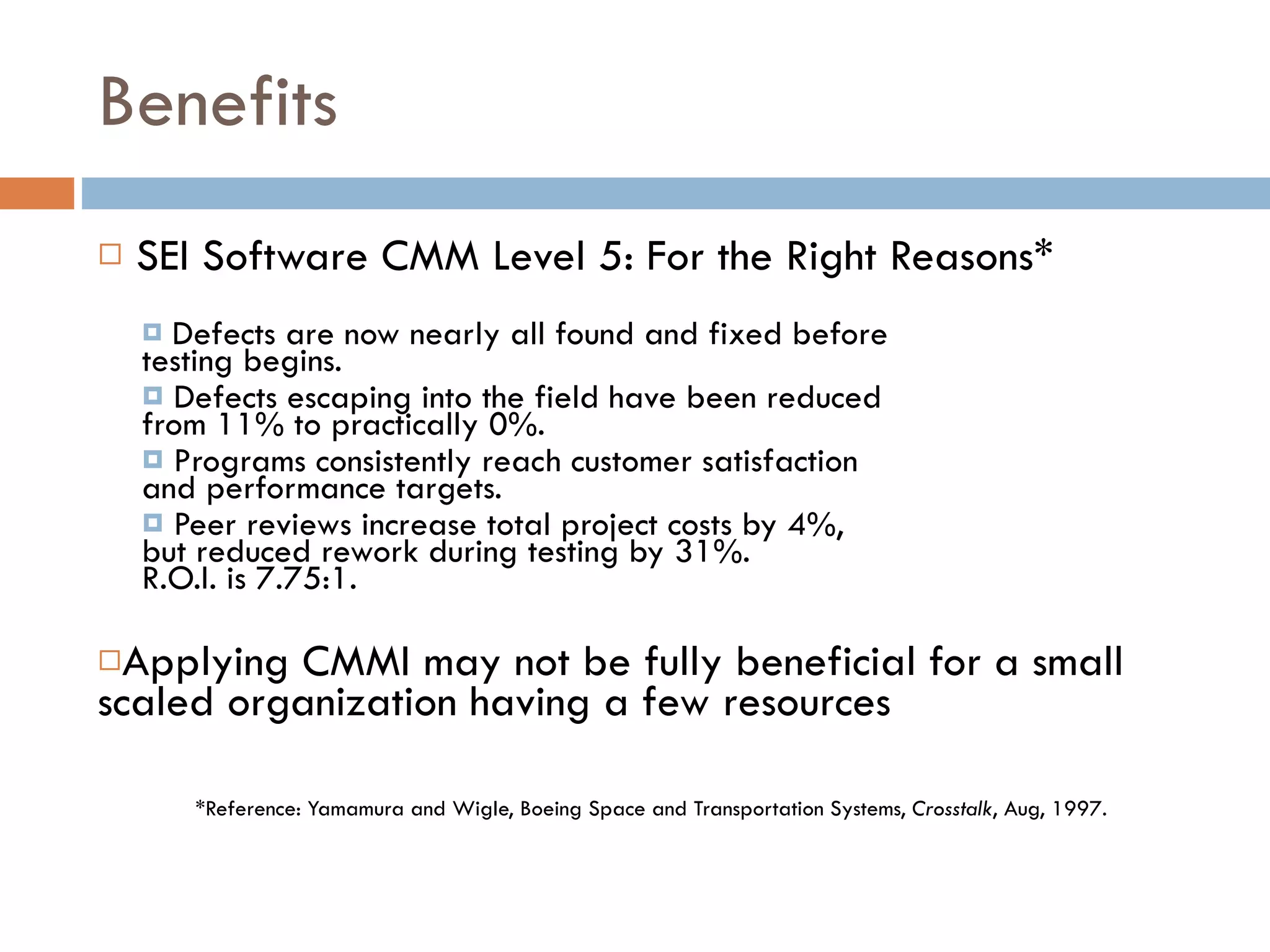 Benefits SEI Software CMM Level 5: For the Right Reasons* Defects are now nearly all found and fixed before testing begins. Defects escaping into the field have been reduced  from 11% to practically 0%. Programs consistently reach customer satisfaction  and performance targets. Peer reviews increase total project costs by 4%,  but reduced rework during testing by 31%.  R.O.I. is 7.75:1. Applying CMMI may not be fully beneficial for a small scaled organization having a few resources *Reference: Yamamura and Wigle, Boeing Space and Transportation Systems,  Crosstalk , Aug, 1997. 