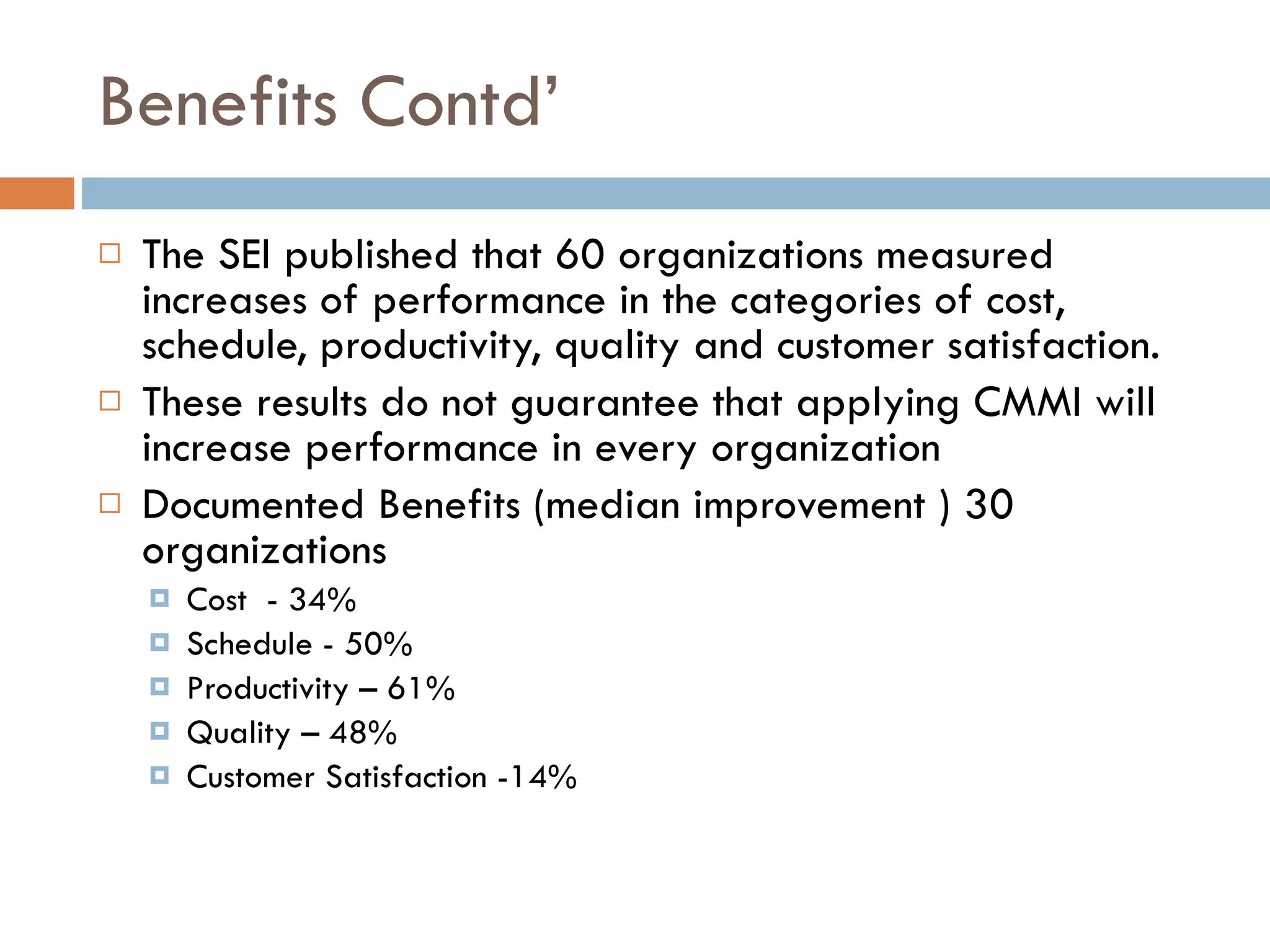 Benefits Contd’ The SEI published that 60 organizations   measured increases of performance in the   categories of cost, schedule, productivity,  quality and customer satisfaction. These results do not guarantee that   applying CMMI will increase performance  in every organization Documented Benefits (median improvement ) 30  o rganizations Cost  - 34% Schedule - 50% Productivity – 61% Quality – 48% Customer Satisfaction -14% 