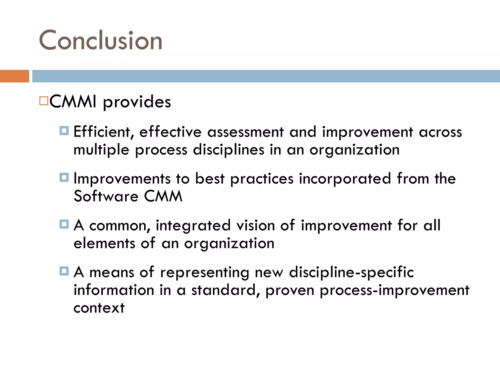 Conclusion CMMI provides Efficient, effective assessment and improvement across multiple process disciplines in an organization Improvements to best practices incorporated from the Software CMM A common, integrated vision of improvement for all elements of an organization A means of representing new discipline-specific information in a standard, proven process-improvement context 
