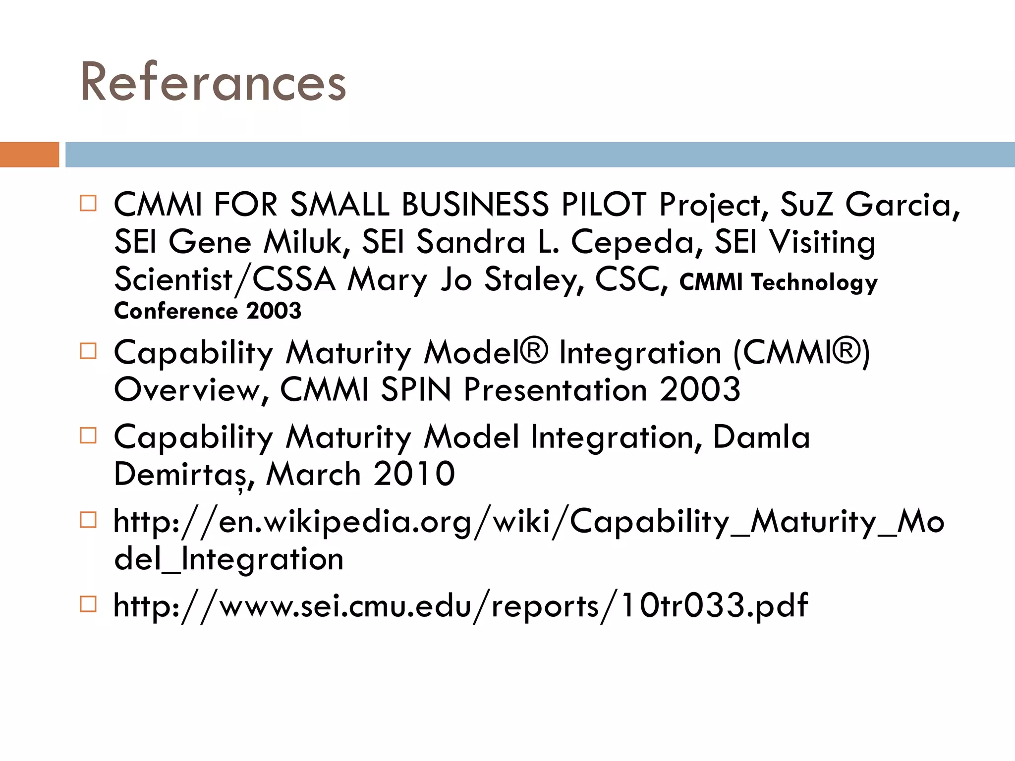 Referances CMMI FOR SMALL BUSINESS PILOT Project ,  SuZ Garcia, SEI Gene Miluk, SEI   Sandra L. Cepeda, SEI Visiting Scientist/CSSA   Mary Jo Staley, CSC ,  CMMI Technology Conference 2003 Capability Maturity Model® Integration (CMMI®) Overview , CMMI SPIN Presentation 2003 Capability Maturity Model Integration, Damla Demirtaş, March 2010 http://en.wikipedia.org/wiki/Capability_Maturity_Model_Integration http://www.sei.cmu.edu/reports/10tr033.pdf 